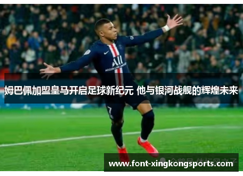 姆巴佩加盟皇马开启足球新纪元 他与银河战舰的辉煌未来