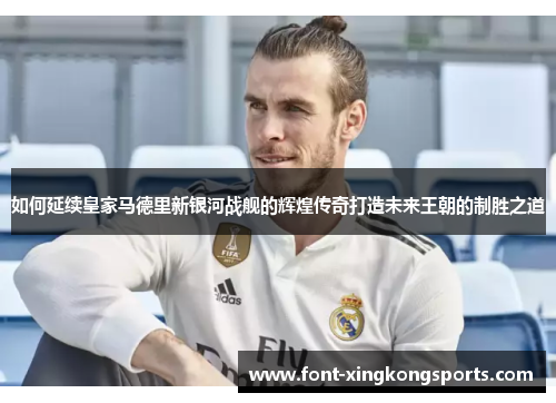 如何延续皇家马德里新银河战舰的辉煌传奇打造未来王朝的制胜之道