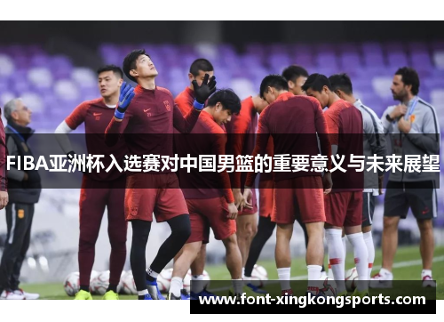 FIBA亚洲杯入选赛对中国男篮的重要意义与未来展望