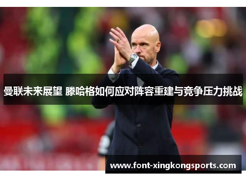曼联未来展望 滕哈格如何应对阵容重建与竞争压力挑战