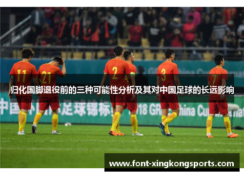 归化国脚退役前的三种可能性分析及其对中国足球的长远影响