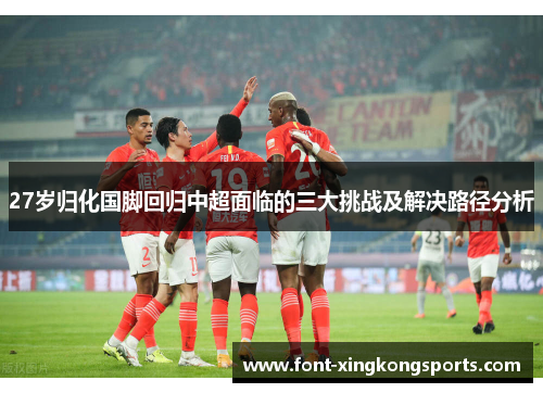 27岁归化国脚回归中超面临的三大挑战及解决路径分析