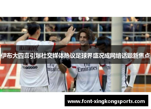 伊布大四喜引爆社交媒体热议足球界盛况成网络话题新焦点