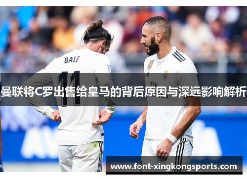 曼联将C罗出售给皇马的背后原因与深远影响解析