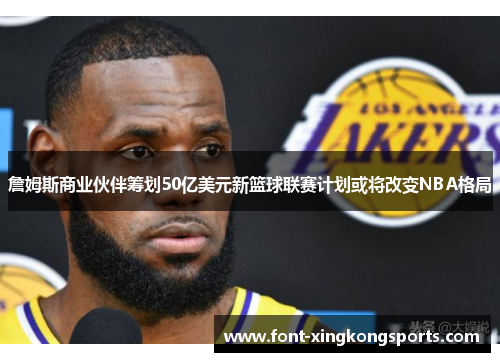 詹姆斯商业伙伴筹划50亿美元新篮球联赛计划或将改变NBA格局