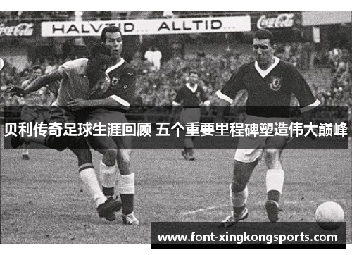 贝利传奇足球生涯回顾 五个重要里程碑塑造伟大巅峰